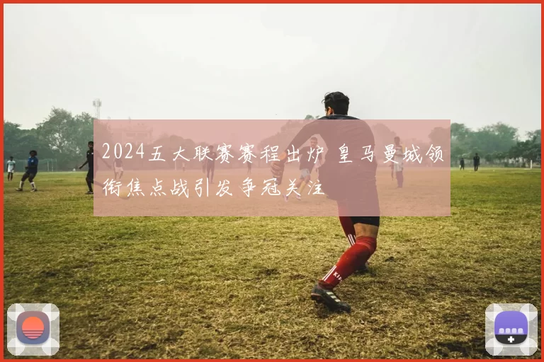 2024五大联赛赛程出炉 皇马曼城领衔焦点战引发争冠关注