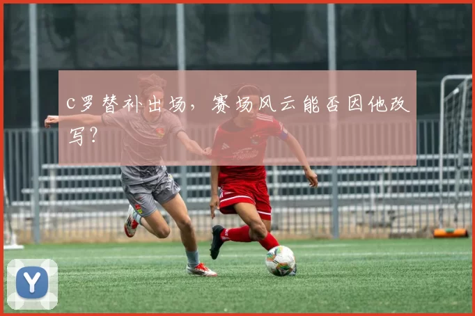 c罗替补出场，赛场风云能否因他改写？