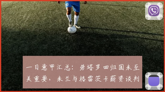 一日意甲汇总：劳塔罗回归国米至关重要，米兰与格雷茨卡薪资谈判陷僵局_巴尔泰萨吉_阿森纳_罗马