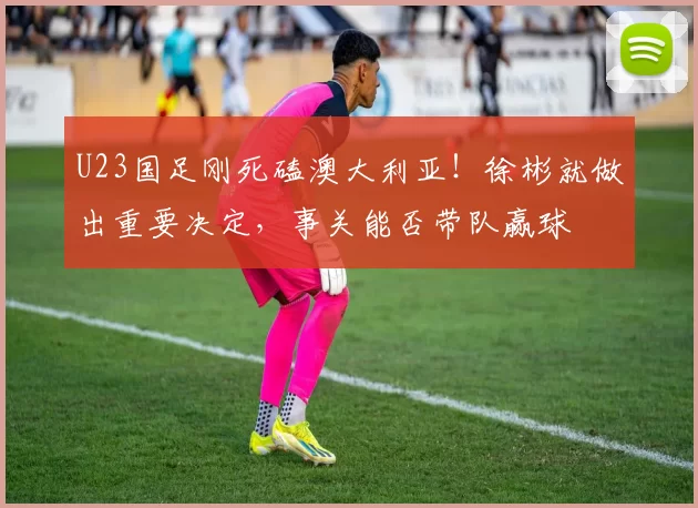 U23国足刚死磕澳大利亚！徐彬就做出重要决定，事关能否带队赢球