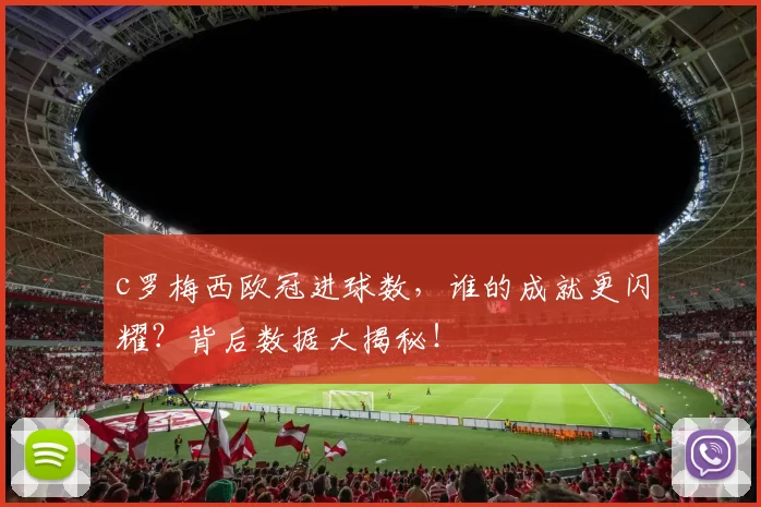 c罗梅西欧冠进球数，谁的成就更闪耀？背后数据大揭秘！