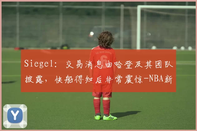 Siegel：交易消息由哈登及其团队披露，快船得知后非常震惊-NBA新闻