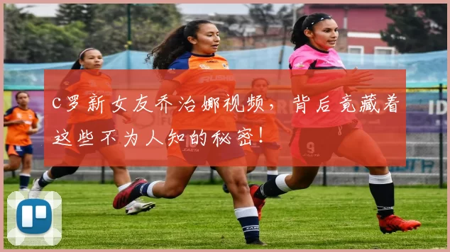 c罗新女友乔治娜视频，背后竟藏着这些不为人知的秘密！