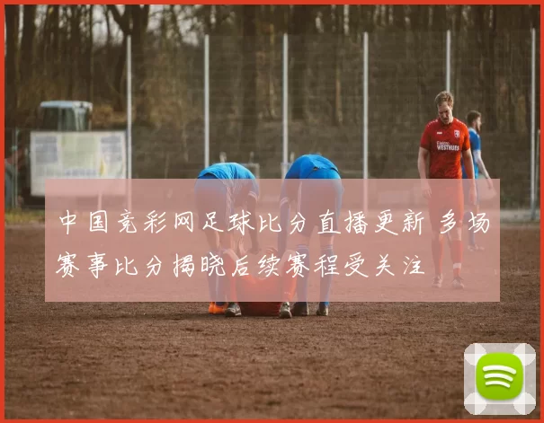 中国竞彩网足球比分直播更新 多场赛事比分揭晓后续赛程受关注