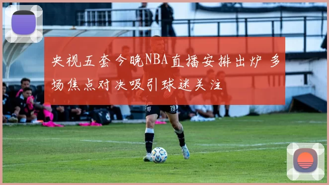 央视五套今晚NBA直播安排出炉 多场焦点对决吸引球迷关注