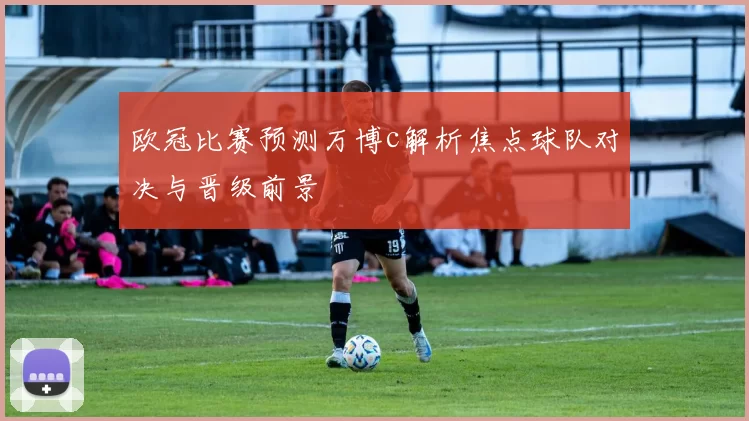 欧冠比赛预测万博c解析焦点球队对决与晋级前景