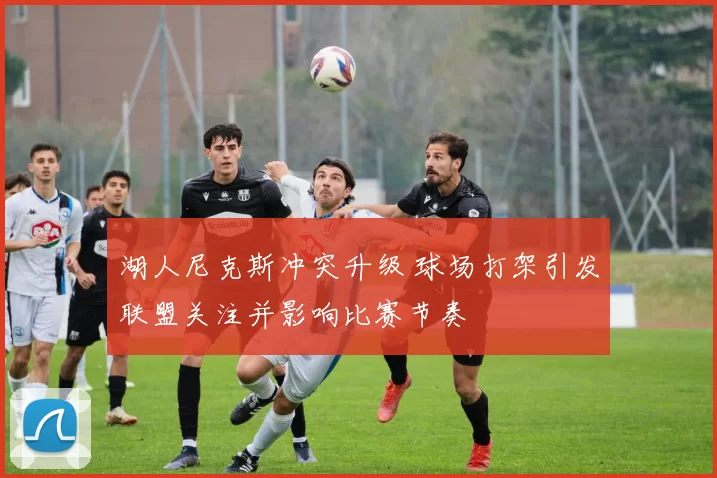 湖人尼克斯冲突升级 球场打架引发联盟关注并影响比赛节奏