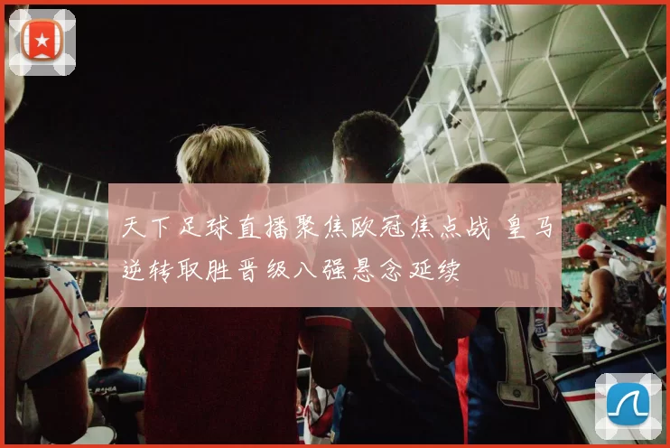 天下足球直播聚焦欧冠焦点战 皇马逆转取胜晋级八强悬念延续