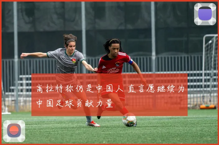高拉特称仍是中国人 直言愿继续为中国足球贡献力量