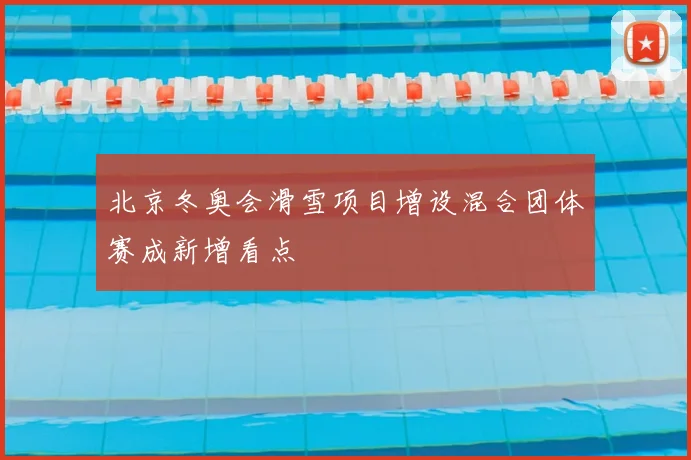 北京冬奥会滑雪项目增设混合团体赛成新增看点