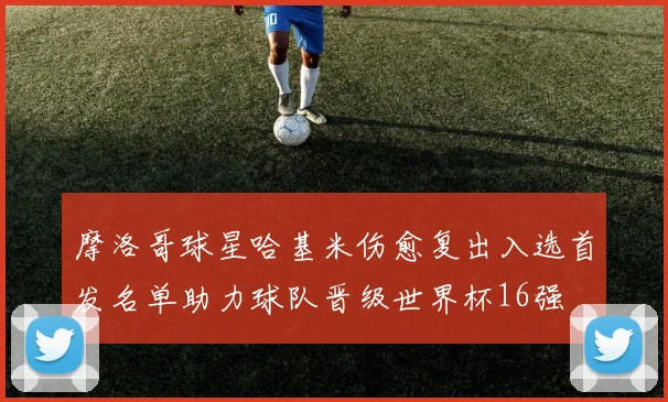摩洛哥球星哈基米伤愈复出入选首发名单助力球队晋级世界杯16强