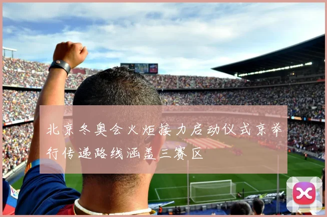 北京冬奥会火炬接力启动仪式京举行传递路线涵盖三赛区