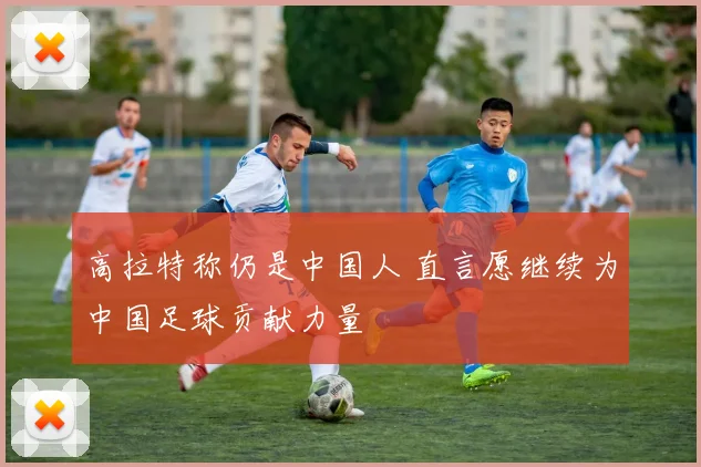 高拉特称仍是中国人 直言愿继续为中国足球贡献力量