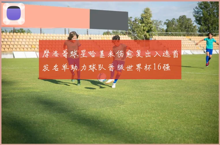 摩洛哥球星哈基米伤愈复出入选首发名单助力球队晋级世界杯16强