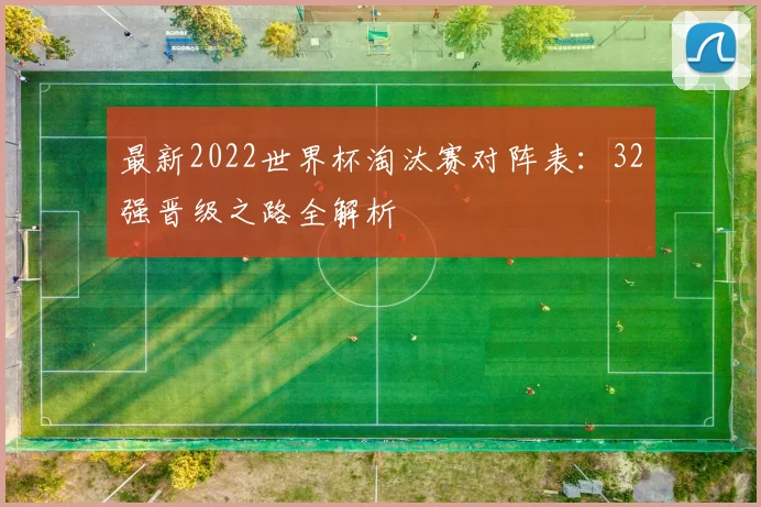 最新2022世界杯淘汰赛对阵表：32强晋级之路全解析
