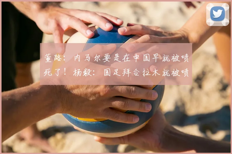 董路：内马尔要是在中国早就被喷死了！杨毅：国足拜合拉木就被喷够呛