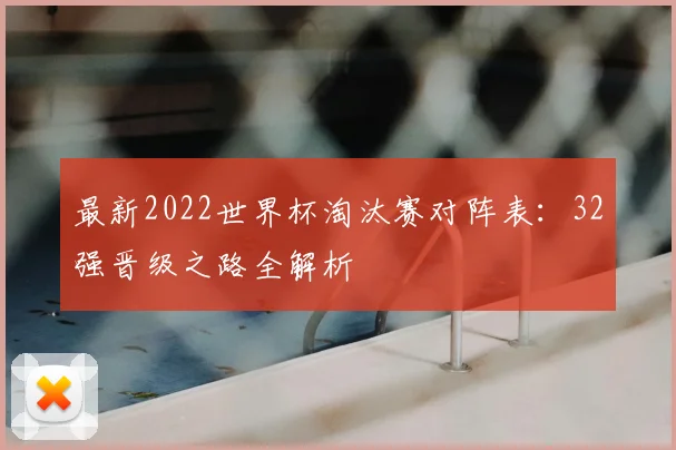 最新2022世界杯淘汰赛对阵表：32强晋级之路全解析