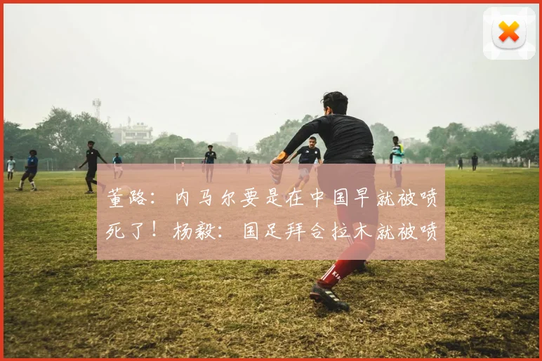 董路：内马尔要是在中国早就被喷死了！杨毅：国足拜合拉木就被喷够呛