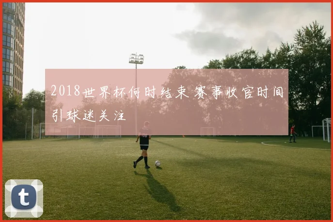2018世界杯何时结束 赛事收官时间引球迷关注